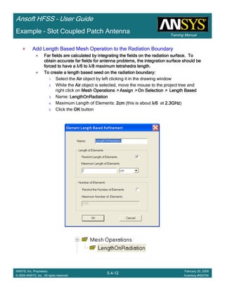 Training Manual
Ansoft HFSS – User Guide
5.4-12
ANSYS, Inc. Proprietary
© 2009 ANSYS, Inc. All rights reserved.
February 20, 2009
Inventory #002704
Example – Slot Coupled Patch Antenna
Add Length Based Mesh Operation to the Radiation BoundaryAdd Length Based Mesh Operation to the Radiation BoundaryAdd Length Based Mesh Operation to the Radiation BoundaryAdd Length Based Mesh Operation to the Radiation Boundary
Far fields are calculated by integrating the fields on the radiaFar fields are calculated by integrating the fields on the radiaFar fields are calculated by integrating the fields on the radiaFar fields are calculated by integrating the fields on the radiation surface. Totion surface. Totion surface. Totion surface. To
obtain accurate far fields for antenna problems, the integrationobtain accurate far fields for antenna problems, the integrationobtain accurate far fields for antenna problems, the integrationobtain accurate far fields for antenna problems, the integration surface should besurface should besurface should besurface should be
forced to have aforced to have aforced to have aforced to have a λλλλ/6 to/6 to/6 to/6 to λλλλ/8 maximum tetrahedra length./8 maximum tetrahedra length./8 maximum tetrahedra length./8 maximum tetrahedra length.
To create a length based seed on the radiation boundary:To create a length based seed on the radiation boundary:To create a length based seed on the radiation boundary:To create a length based seed on the radiation boundary:
1. Select the AirAirAirAir object by left clicking it in the drawing window
2. While the AirAirAirAir object is selected, move the mouse to the project tree and
right click on Mesh OperationsMesh OperationsMesh OperationsMesh Operations >>>> AssignAssignAssignAssign >>>> On SelectionOn SelectionOn SelectionOn Selection >>>> Length BasedLength BasedLength BasedLength Based
3. Name: LengthOnRadiationLengthOnRadiationLengthOnRadiationLengthOnRadiation
4. Maximum Length of Elements: 2cm2cm2cm2cm (this is about λλλλ/6/6/6/6 at 2.3GHz2.3GHz2.3GHz2.3GHz)
5. Click the OKOKOKOK button
 