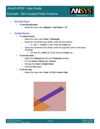 Training Manual
Ansoft HFSS – User Guide
5.4-13
ANSYS, Inc. Proprietary
© 2009 ANSYS, Inc. All rights reserved.
February 20, 2009
Inventory #002704
Example – Slot Coupled Patch Antenna
Set Grid PlaneSet Grid PlaneSet Grid PlaneSet Grid Plane
To set the grid plane:To set the grid plane:To set the grid plane:To set the grid plane:
1. Select the menu item Modeler > Grid Plane > YZModeler > Grid Plane > YZModeler > Grid Plane > YZModeler > Grid Plane > YZ
Create SourceCreate SourceCreate SourceCreate Source
To create source:To create source:To create source:To create source:
1. Select the menu item Draw > RectangleDraw > RectangleDraw > RectangleDraw > Rectangle
2. Using the coordinate entry fields, enter the box position
X: ----5.05.05.05.0, Y: ----0.24750.24750.24750.2475, Z: 0.00.00.00.0, Press the EnterEnterEnterEnter key
3. Using the coordinate entry fields, enter the opposite corner of the base
rectangle:
dX: 0.00.00.00.0, dY: 0.4950.4950.4950.495, dZ: 0.160.160.160.16, Press the EnterEnterEnterEnter key
To set the name:To set the name:To set the name:To set the name:
1. Select the AttributeAttributeAttributeAttribute tab from the PropertiesPropertiesPropertiesProperties window.
2. For the ValueValueValueValue of NameNameNameName type: SourceSourceSourceSource
3. Change the ColorColorColorColor to Bright GreenBright GreenBright GreenBright Green
4. Click the OKOKOKOK button
To fit the view:To fit the view:To fit the view:To fit the view:
1. Select the menu item View > Fit All > Active ViewView > Fit All > Active ViewView > Fit All > Active ViewView > Fit All > Active View....
 