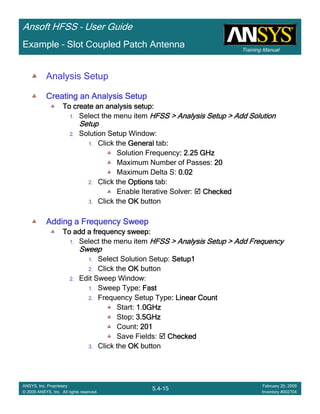 Training Manual
Ansoft HFSS – User Guide
5.4-15
ANSYS, Inc. Proprietary
© 2009 ANSYS, Inc. All rights reserved.
February 20, 2009
Inventory #002704
Example – Slot Coupled Patch Antenna
Analysis Setup
Creating an Analysis SetupCreating an Analysis SetupCreating an Analysis SetupCreating an Analysis Setup
To create an analysis setup:To create an analysis setup:To create an analysis setup:To create an analysis setup:
1. Select the menu item HFSS > Analysis Setup > Add SolutionHFSS > Analysis Setup > Add SolutionHFSS > Analysis Setup > Add SolutionHFSS > Analysis Setup > Add Solution
SetupSetupSetupSetup
2. Solution Setup Window:
1. Click the GeneralGeneralGeneralGeneral tab::::
Solution Frequency: 2.25 GHz: 2.25 GHz: 2.25 GHz: 2.25 GHz
Maximum Number of Passes: 20202020
Maximum Delta S: 0.020.020.020.02
2. Click the OptionsOptionsOptionsOptions tab:
Enable Iterative Solver: CheckedCheckedCheckedChecked
3. Click the OKOKOKOK button
Adding a Frequency SweepAdding a Frequency SweepAdding a Frequency SweepAdding a Frequency Sweep
To add a frequency sweep:To add a frequency sweep:To add a frequency sweep:To add a frequency sweep:
1. Select the menu item HFSS > Analysis Setup > Add FrequencyHFSS > Analysis Setup > Add FrequencyHFSS > Analysis Setup > Add FrequencyHFSS > Analysis Setup > Add Frequency
SweepSweepSweepSweep
1. Select Solution Setup: Setup1Setup1Setup1Setup1
2. Click the OKOKOKOK button
2. Edit Sweep Window:
1. Sweep Type: Fast: Fast: Fast: Fast
2. Frequency Setup Type: Linear Count: Linear Count: Linear Count: Linear Count
Start: 1.0GHz1.0GHz1.0GHz1.0GHz
Stop: 3.5GHz: 3.5GHz: 3.5GHz: 3.5GHz
Count: 201: 201: 201: 201
Save Fields: CheckedCheckedCheckedChecked
3. Click the OKOKOKOK button
 