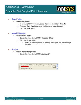 Training Manual
Ansoft HFSS – User Guide
5.4-16
ANSYS, Inc. Proprietary
© 2009 ANSYS, Inc. All rights reserved.
February 20, 2009
Inventory #002704
Example – Slot Coupled Patch Antenna
Save ProjectSave ProjectSave ProjectSave Project
To save the project:To save the project:To save the project:To save the project:
1. In an Ansoft HFSS window, select the menu item File > Save AsFile > Save AsFile > Save AsFile > Save As.
2. From the Save AsSave AsSave AsSave As window, type the Filename: hfss_slotpatchhfss_slotpatchhfss_slotpatchhfss_slotpatch
3. Click the SaveSaveSaveSave button
Model ValidationModel ValidationModel ValidationModel Validation
To validate the model:To validate the model:To validate the model:To validate the model:
1. Select the menu item HFSS > Validation CheckHFSS > Validation CheckHFSS > Validation CheckHFSS > Validation Check
2. Click the CloseCloseCloseClose button
Note:Note:Note:Note: To view any errors or warning messages, use the Message
Manager.
AnalyzeAnalyzeAnalyzeAnalyze
To start the solution process:To start the solution process:To start the solution process:To start the solution process:
1. Select the menu item HFSS > Analyze AllHFSS > Analyze AllHFSS > Analyze AllHFSS > Analyze All
 