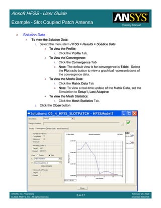 Training Manual
Ansoft HFSS – User Guide
5.4-17
ANSYS, Inc. Proprietary
© 2009 ANSYS, Inc. All rights reserved.
February 20, 2009
Inventory #002704
Example – Slot Coupled Patch Antenna
Solution DataSolution DataSolution DataSolution Data
To view the Solution Data:To view the Solution Data:To view the Solution Data:To view the Solution Data:
1. Select the menu item HFSS > Results > Solution DataHFSS > Results > Solution DataHFSS > Results > Solution DataHFSS > Results > Solution Data
To view the Profile:To view the Profile:To view the Profile:To view the Profile:
1. Click the ProfileProfileProfileProfile Tab.
To view the Convergence:To view the Convergence:To view the Convergence:To view the Convergence:
1. Click the ConvergenceConvergenceConvergenceConvergence Tab
Note:Note:Note:Note: The default view is for convergence is TableTableTableTable. Select
the PlotPlotPlotPlot radio button to view a graphical representations of
the convergence data.
To view the Matrix Data:To view the Matrix Data:To view the Matrix Data:To view the Matrix Data:
1. Click the Matrix DataMatrix DataMatrix DataMatrix Data Tab
Note:Note:Note:Note: To view a real-time update of the Matrix Data, set the
Simulation to Setup1, Last AdaptiveSetup1, Last AdaptiveSetup1, Last AdaptiveSetup1, Last Adaptive
To view the Mesh Statistics:To view the Mesh Statistics:To view the Mesh Statistics:To view the Mesh Statistics:
1. Click the Mesh StatisticsMesh StatisticsMesh StatisticsMesh Statistics Tab.
2. Click the CloseCloseCloseClose button
 