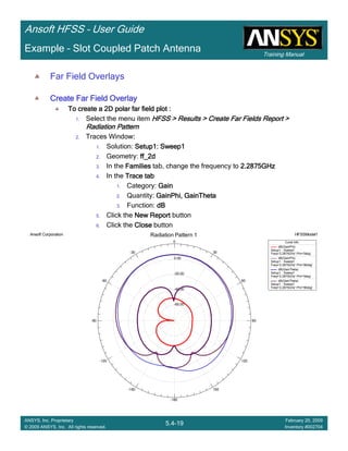 Training Manual
Ansoft HFSS – User Guide
5.4-19
ANSYS, Inc. Proprietary
© 2009 ANSYS, Inc. All rights reserved.
February 20, 2009
Inventory #002704
Example – Slot Coupled Patch Antenna
Far Field Overlays
Create Far Field OverlayCreate Far Field OverlayCreate Far Field OverlayCreate Far Field Overlay
To create a 2D polar far field plot :To create a 2D polar far field plot :To create a 2D polar far field plot :To create a 2D polar far field plot :
1. Select the menu item HFSS > Results > Create Far Fields Report >HFSS > Results > Create Far Fields Report >HFSS > Results > Create Far Fields Report >HFSS > Results > Create Far Fields Report >
Radiation PatternRadiation PatternRadiation PatternRadiation Pattern
2. Traces Window::::
1. Solution: Setup1: Sweep1Setup1: Sweep1Setup1: Sweep1Setup1: Sweep1
2. Geometry: ff_2dff_2dff_2dff_2d
3. In the FamiliesFamiliesFamiliesFamilies tab, change the frequency to 2.2875GHz2.2875GHz2.2875GHz2.2875GHz
4. In the Trace tabTrace tabTrace tabTrace tab
1. Category: GainGainGainGain
2. Quantity: GainPhi, GainThetaGainPhi, GainThetaGainPhi, GainThetaGainPhi, GainTheta
3. Function: dBdBdBdB
5. Click the New ReportNew ReportNew ReportNew Report button
6. Click the CloseCloseCloseClose button
-60.00
-40.00
-20.00
0.00
90
60
30
0
-30
-60
-90
-120
-150
-180
150
120
Ansoft Corporation HFSSModel1Radiation Pattern 1
Curve Info
dB(GainPhi)
Setup1 : Sweep1
Freq='2.2875GHz' Phi='0deg'
dB(GainPhi)
Setup1 : Sweep1
Freq='2.2875GHz' Phi='90deg'
dB(GainTheta)
Setup1 : Sweep1
Freq='2.2875GHz' Phi='0deg'
dB(GainTheta)
Setup1 : Sweep1
Freq='2.2875GHz' Phi='90deg'
 