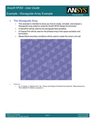 Training Manual
Ansoft HFSS – User Guide
5.5-1
ANSYS, Inc. Proprietary
© 2009 ANSYS, Inc. All rights reserved.
February 20, 2009
Inventory #002704
Example – Waveguide Array Example
The Waveguide Array
This example is intended to show you how to create, simulate, and analyze a
Waveguide array antenna using the Ansoft HFSS Design Environment
A WavePort will be used for the waveguide feed excitation
A Floquet Port will be used for the phased array’s free space excitation and
termination
Master/Slave boundary conditions will be used to create the array’s unit cell
Reference:
[1] N. Amitay, V. Galindo and C. Wu, “Theory and Analysis of Phased Array Antennas”, Wiley-Interscience,
1972, ISBN 0-471-02553-4, section5.2.1.
 
