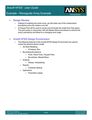 Training Manual
Ansoft HFSS – User Guide
5.5-2
ANSYS, Inc. Proprietary
© 2009 ANSYS, Inc. All rights reserved.
February 20, 2009
Inventory #002704
Design Review
Instead of modeling the entire array, we will make use of the master/slave
boundaries and only model a unit cell.
A Floquet Port will be used to excite and terminate the model from free space.
This port works in conjunction with the Master/Slave boundaries to enforce the
array’s periodicity and allow for a changing scan angle.
Ansoft HFSS Design Environment
The following features of the Ansoft HFSS Design Environment are used to
create this passive device model
3D Solid Modeling
Primitives: Box
Boundaries/Excitations
Ports: Wave Ports, Floquet Ports
Boundaries: Master/Slave
Analysis
Sweep: Interpolating
Results
Cartesian plotting
Optimetrics
Parametric sweep
Example – Waveguide Array Example
 