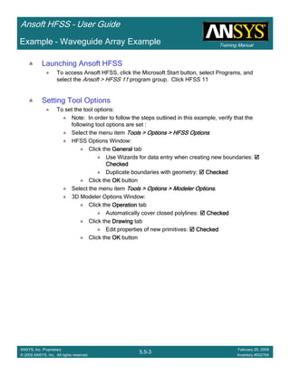 Training Manual
Ansoft HFSS – User Guide
5.5-3
ANSYS, Inc. Proprietary
© 2009 ANSYS, Inc. All rights reserved.
February 20, 2009
Inventory #002704
Example – Waveguide Array Example
Launching Ansoft HFSS
To access Ansoft HFSS, click the Microsoft Start button, select Programs, and
select the Ansoft > HFSS 11 program group. Click HFSS 11
Setting Tool Options
To set the tool options:
Note: In order to follow the steps outlined in this example, verify that the
following tool options are set :
Select the menu item Tools > Options > HFSS OptionsTools > Options > HFSS OptionsTools > Options > HFSS OptionsTools > Options > HFSS Options
HFSS Options Window:
Click the GeneralGeneralGeneralGeneral tab
Use Wizards for data entry when creating new boundaries:
CheckedCheckedCheckedChecked
Duplicate boundaries with geometry: CheckedCheckedCheckedChecked
Click the OKOKOKOK button
Select the menu item Tools > Options > Modeler OptionsTools > Options > Modeler OptionsTools > Options > Modeler OptionsTools > Options > Modeler Options.
3D Modeler Options Window:
Click the OperationOperationOperationOperation tab
Automatically cover closed polylines: CheckedCheckedCheckedChecked
Click the DrawingDrawingDrawingDrawing tab
Edit properties of new primitives: CheckedCheckedCheckedChecked
Click the OKOKOKOK button
 