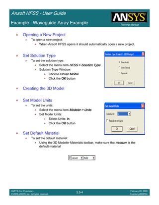 Training Manual
Ansoft HFSS – User Guide
5.5-4
ANSYS, Inc. Proprietary
© 2009 ANSYS, Inc. All rights reserved.
February 20, 2009
Inventory #002704
Example – Waveguide Array Example
Opening a New Project
To open a new project:
When Ansoft HFSS opens it should automatically open a new project.
Set Solution Type
To set the solution type:
Select the menu item HFSS > Solution TypeHFSS > Solution TypeHFSS > Solution TypeHFSS > Solution Type
Solution Type Window:
Choose Driven ModalDriven ModalDriven ModalDriven Modal
Click the OKOKOKOK button
Creating the 3D Model
Set Model Units
To set the units:
Select the menu item Modeler > UnitsModeler > UnitsModeler > UnitsModeler > Units
Set Model Units:
Select Units: inininin
Click the OKOKOKOK button
Set Default Material
To set the default material:
Using the 3D Modeler Materials toolbar, make sure that vacuumvacuumvacuumvacuum is the
default material
 