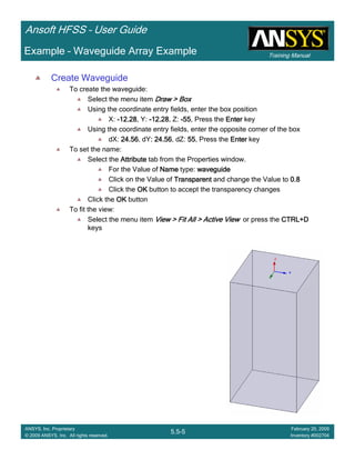 Training Manual
Ansoft HFSS – User Guide
5.5-5
ANSYS, Inc. Proprietary
© 2009 ANSYS, Inc. All rights reserved.
February 20, 2009
Inventory #002704
Example – Waveguide Array Example
Create Waveguide
To create the waveguide:
Select the menu item Draw > BoxDraw > BoxDraw > BoxDraw > Box
Using the coordinate entry fields, enter the box position
X: ----12.2812.2812.2812.28, Y: ----12.2812.2812.2812.28, Z: ----55555555, Press the EnterEnterEnterEnter key
Using the coordinate entry fields, enter the opposite corner of the box
dX: 24.5624.5624.5624.56, dY: 24.56: 24.56: 24.56: 24.56, dZ: 55555555, Press the EnterEnterEnterEnter key
To set the name:
Select the AttributeAttributeAttributeAttribute tab from the Properties window.
For the Value of NameNameNameName type: waveguidewaveguidewaveguidewaveguide
Click on the Value of TransparentTransparentTransparentTransparent and change the Value to 0.80.80.80.8
Click the OKOKOKOK button to accept the transparency changes
Click the OKOKOKOK button
To fit the view:
Select the menu item View > Fit All > Active ViewView > Fit All > Active ViewView > Fit All > Active ViewView > Fit All > Active View or press the CTRL+DCTRL+DCTRL+DCTRL+D
keys
 
