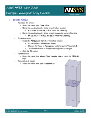 Training Manual
Ansoft HFSS – User Guide
5.5-6
ANSYS, Inc. Proprietary
© 2009 ANSYS, Inc. All rights reserved.
February 20, 2009
Inventory #002704
Example – Waveguide Array Example
Create Airbox
To create the airbox:
Select the menu item Draw > BoxDraw > BoxDraw > BoxDraw > Box
Using the coordinate entry fields, enter the box position
X: ----13.24613.24613.24613.246, Y: ----13.24613.24613.24613.246, Z: 0.00.00.00.0, Press the EnterEnterEnterEnter key
Using the coordinate entry fields, enter the opposite corner of the box
dX: 26.49226.49226.49226.492, dY: 26.49226.49226.49226.492, dZ: 55.055.055.055.0, Press the EnterEnterEnterEnter key
To set the name:
Select the AttributeAttributeAttributeAttribute tab from the Properties window.
For the Value of NameNameNameName type: AirboxAirboxAirboxAirbox
Click on the Value of TransparentTransparentTransparentTransparent and change the Value to 0.80.80.80.8
Click the OKOKOKOK button to accept the transparency changes
Click the OKOKOKOK button
To fit the view:
Select the menu item View > Fit All > Active ViewView > Fit All > Active ViewView > Fit All > Active ViewView > Fit All > Active View or press the CTRL+DCTRL+DCTRL+DCTRL+D
keys
To deselect all object:
Select the menu item Edit > Deselect AllEdit > Deselect AllEdit > Deselect AllEdit > Deselect All
 