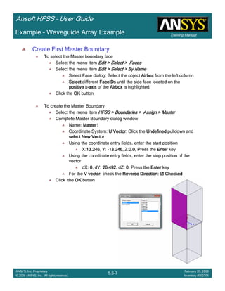 Training Manual
Ansoft HFSS – User Guide
5.5-7
ANSYS, Inc. Proprietary
© 2009 ANSYS, Inc. All rights reserved.
February 20, 2009
Inventory #002704
Example – Waveguide Array Example
Create First Master Boundary
To select the Master boundary face
Select the menu item Edit > Select > FacesEdit > Select > FacesEdit > Select > FacesEdit > Select > Faces
Select the menu item Edit > Select > By NameEdit > Select > By NameEdit > Select > By NameEdit > Select > By Name
Select Face dialog: Select the object AirboxAirboxAirboxAirbox from the left column
SelectSelectSelectSelect different FaceIDsFaceIDsFaceIDsFaceIDs until the side face located on the
positive xpositive xpositive xpositive x----axisaxisaxisaxis of the AirboxAirboxAirboxAirbox is highlighted.
Click the OKOKOKOK button
To create the Master Boundary
Select the menu item HFSS > Boundaries > Assign > MasterHFSS > Boundaries > Assign > MasterHFSS > Boundaries > Assign > MasterHFSS > Boundaries > Assign > Master
Complete Master Boundary dialog window
Name: Master1Master1Master1Master1
Coordinate System: U VectorU VectorU VectorU Vector: Click the UndefinedUndefinedUndefinedUndefined pulldown and
selectselectselectselect New VectorNew VectorNew VectorNew Vector.
Using the coordinate entry fields, enter the start position
X:13.24613.24613.24613.246, Y: ----13.24613.24613.24613.246, Z:0.00.00.00.0, Press the EnterEnterEnterEnter key
Using the coordinate entry fields, enter the stop position of the
vector
dX: 0000, dY: 26.49226.49226.49226.492, dZ: 0000, Press the EnterEnterEnterEnter key
For the V vectorV vectorV vectorV vector, check the Reverse Direction:Reverse Direction:Reverse Direction:Reverse Direction: CheckedCheckedCheckedChecked
Click the OKOKOKOK button
 
