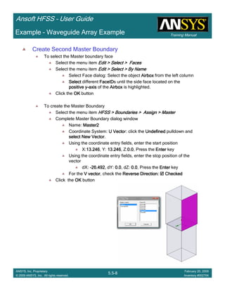 Training Manual
Ansoft HFSS – User Guide
5.5-8
ANSYS, Inc. Proprietary
© 2009 ANSYS, Inc. All rights reserved.
February 20, 2009
Inventory #002704
Example – Waveguide Array Example
Create Second Master Boundary
To select the Master boundary face
Select the menu item Edit > Select > FacesEdit > Select > FacesEdit > Select > FacesEdit > Select > Faces
Select the menu item Edit > Select > By NameEdit > Select > By NameEdit > Select > By NameEdit > Select > By Name
Select Face dialog: Select the object AirboxAirboxAirboxAirbox from the left column
SelectSelectSelectSelect different FaceIDFaceIDFaceIDFaceIDs until the side face located on the
positive ypositive ypositive ypositive y----axisaxisaxisaxis of the AirboxAirboxAirboxAirbox is highlighted.
Click the OKOKOKOK button
To create the Master Boundary
Select the menu item HFSS > Boundaries > Assign > MasterHFSS > Boundaries > Assign > MasterHFSS > Boundaries > Assign > MasterHFSS > Boundaries > Assign > Master
Complete Master Boundary dialog window
Name: Master2Master2Master2Master2
Coordinate System: U VectoU VectoU VectoU Vector: click the UndefinedUndefinedUndefinedUndefined pulldown and
select New Vectorselect New Vectorselect New Vectorselect New Vector.
Using the coordinate entry fields, enter the start position
X:13.24613.24613.24613.246, Y: 13.24613.24613.24613.246, Z:0.00.00.00.0, Press the EnterEnterEnterEnter key
Using the coordinate entry fields, enter the stop position of the
vector
dX: ----26.49226.49226.49226.492, dY: 0.00.00.00.0, dZ: 0.00.00.00.0, Press the EnterEnterEnterEnter key
For the V vectorV vectorV vectorV vector, check the Reverse Direction:Reverse Direction:Reverse Direction:Reverse Direction: CheckedCheckedCheckedChecked
Click the OKOKOKOK button
 