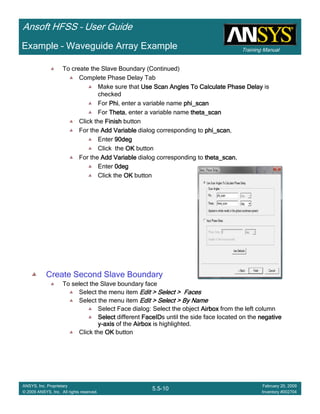 Training Manual
Ansoft HFSS – User Guide
5.5-10
ANSYS, Inc. Proprietary
© 2009 ANSYS, Inc. All rights reserved.
February 20, 2009
Inventory #002704
Example – Waveguide Array Example
To create the Slave Boundary (Continued)
Complete Phase Delay Tab
Make sure that Use Scan Angles To Calculate Phase DelayUse Scan Angles To Calculate Phase DelayUse Scan Angles To Calculate Phase DelayUse Scan Angles To Calculate Phase Delay is
checked
For PhiPhiPhiPhi, enter a variable name phi_scanphi_scanphi_scanphi_scan
For ThetaThetaThetaTheta, enter a variable name theta_scantheta_scantheta_scantheta_scan
Click the FinishFinishFinishFinish button
For the Add VariableAdd VariableAdd VariableAdd Variable dialog corresponding to phi_scanphi_scanphi_scanphi_scan,
Enter 90deg90deg90deg90deg
Click the OKOKOKOK button
For the Add VariableAdd VariableAdd VariableAdd Variable dialog corresponding to theta_scantheta_scantheta_scantheta_scan,
Enter 0deg0deg0deg0deg
Click the OKOKOKOK button
Create Second Slave Boundary
To select the Slave boundary face
Select the menu item Edit > Select > FacesEdit > Select > FacesEdit > Select > FacesEdit > Select > Faces
Select the menu item Edit > Select > By NameEdit > Select > By NameEdit > Select > By NameEdit > Select > By Name
Select Face dialog: Select the object AirboxAirboxAirboxAirbox from the left column
SelectSelectSelectSelect different FaceIDFaceIDFaceIDFaceIDs until the side face located on the negativenegativenegativenegative
yyyy----axisaxisaxisaxis of the AirboxAirboxAirboxAirbox is highlighted.
Click the OKOKOKOK button
 
