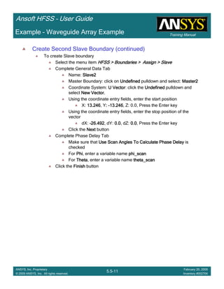 Training Manual
Ansoft HFSS – User Guide
5.5-11
ANSYS, Inc. Proprietary
© 2009 ANSYS, Inc. All rights reserved.
February 20, 2009
Inventory #002704
Example – Waveguide Array Example
Create Second Slave Boundary (continued)
To create Slave boundary
Select the menu item HFSS > Boundaries > Assign > SlaveHFSS > Boundaries > Assign > SlaveHFSS > Boundaries > Assign > SlaveHFSS > Boundaries > Assign > Slave
Complete General Data Tab
Name: Slave2Slave2Slave2Slave2
Master Boundary: click on UndefinedUndefinedUndefinedUndefined pulldown and select: Master2Master2Master2Master2
Coordinate System: U VectorU VectorU VectorU Vector: click the UndefinedUndefinedUndefinedUndefined pulldown and
select New Vector.New Vector.New Vector.New Vector.
Using the coordinate entry fields, enter the start position
X: 13.24613.24613.24613.246, Y:::: ----13.24613.24613.24613.246, Z: 0.0, Press the Enter key
Using the coordinate entry fields, enter the stop position of the
vector
dX: ----26.49226.49226.49226.492, dY: 0.00.00.00.0, dZ: 0.00.00.00.0, Press the Enter key
Click the NextNextNextNext button
Complete Phase Delay Tab
Make sure that Use Scan Angles To Calculate Phase DelayUse Scan Angles To Calculate Phase DelayUse Scan Angles To Calculate Phase DelayUse Scan Angles To Calculate Phase Delay is
checked
For PhiPhiPhiPhi, enter a variable name phi_scanphi_scanphi_scanphi_scan
For ThetaThetaThetaTheta, enter a variable name theta_scantheta_scantheta_scantheta_scan
Click the FinishFinishFinishFinish button
 