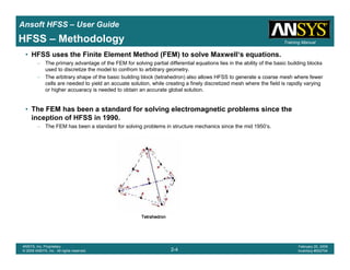 Introduction
1-4
ANSYS, Inc. Proprietary
© 2009 ANSYS, Inc. All rights reserved.
February 23, 2009
Inventory #002593
Training ManualTraining Manual
2-4
ANSYS, Inc. Proprietary
© 2009 ANSYS, Inc. All rights reserved.
February 20, 2009
Inventory #002704
Ansoft HFSS – User Guide
HFSS – Methodology
• HFSS uses the Finite Element Method (FEM) to solve Maxwell‘s equations.
– The primary advantage of the FEM for solving partial differential equations lies in the ability of the basic building blocks
used to discretize the model to confrom to arbitrary geometry.
– The arbitrary shape of the basic building block (tetrahedron) also allows HFSS to generate a coarse mesh where fewer
cells are needed to yield an accuate solution, while creating a finely discretized mesh where the field is rapidly varying
or higher accuaracy is needed to obtain an accurate global solution.
• The FEM has been a standard for solving electromagnetic problems since the
inception of HFSS in 1990.
– The FEM has been a standard for solving problems in structure mechanics since the mid 1950‘s.
TetrahedronTetrahedronTetrahedronTetrahedron
 