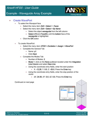 Training Manual
Ansoft HFSS – User Guide
5.5-12
ANSYS, Inc. Proprietary
© 2009 ANSYS, Inc. All rights reserved.
February 20, 2009
Inventory #002704
Example – Waveguide Array Example
Create WavePort
To select the Waveport face
Select the menu item Edit > Select > FacesEdit > Select > FacesEdit > Select > FacesEdit > Select > Faces
Select the menu item Edit > Select > By NameEdit > Select > By NameEdit > Select > By NameEdit > Select > By Name
Select the object waveguidewaveguidewaveguidewaveguide from the left column
SelectSelectSelectSelect different FaceIDFaceIDFaceIDFaceIDs until the bottombottombottombottom face of the
waveguidewaveguidewaveguidewaveguide is highlighted.
Click the OKOKOKOK button
To create WavePort:
Select the menu item HFSS > Excitation > Assign > WavePortHFSS > Excitation > Assign > WavePortHFSS > Excitation > Assign > WavePortHFSS > Excitation > Assign > WavePort
Complete the General Tab
Name: p1p1p1p1
Click NextNextNextNext
Complete the Modes Tab
Number of Modes: 2222
Mode 1Mode 1Mode 1Mode 1: click on the NoneNoneNoneNone pulldown located under the IntegrationIntegrationIntegrationIntegration
Line ColumnLine ColumnLine ColumnLine Column and select New LineNew LineNew LineNew Line
Using the coordinate entry fields, enter the start position
X: ----12.2812.2812.2812.28, Y: 0.00.00.00.0, Z: ----55.055.055.055.0, Press the EnterEnterEnterEnter key
Using the coordinate entry fields, enter the stop position of the
vector
dX: 24.5624.5624.5624.56, dY: 0.00.00.00.0, dZ: 0.00.00.00.0, Press the EnterEnterEnterEnter key
Continued on next page
 