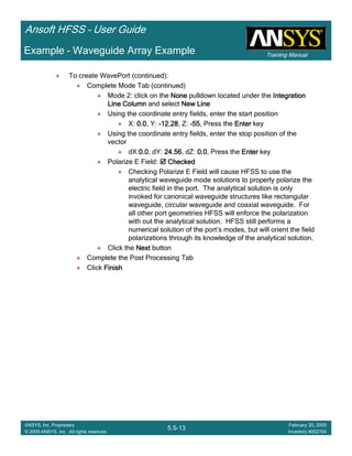 Training Manual
Ansoft HFSS – User Guide
5.5-13
ANSYS, Inc. Proprietary
© 2009 ANSYS, Inc. All rights reserved.
February 20, 2009
Inventory #002704
Example – Waveguide Array Example
To create WavePort (continued):
Complete Mode Tab (continued)
Mode 2: click on the NoneNoneNoneNone pulldown located under the IntegrationIntegrationIntegrationIntegration
Line ColumnLine ColumnLine ColumnLine Column and select New LineNew LineNew LineNew Line
Using the coordinate entry fields, enter the start position
X: 0.00.00.00.0, Y: ----12.2812.2812.2812.28, Z: ----55555555, Press the EnterEnterEnterEnter key
Using the coordinate entry fields, enter the stop position of the
vector
dX:0.00.00.00.0, dY: 24.5624.5624.5624.56, dZ: 0.00.00.00.0, Press the EnterEnterEnterEnter key
Polarize E Field: CheckedCheckedCheckedChecked
Checking Polarize E Field will cause HFSS to use the
analytical waveguide mode solutions to properly polarize the
electric field in the port. The analytical solution is only
invoked for canonical waveguide structures like rectangular
waveguide, circular waveguide and coaxial waveguide. For
all other port geometries HFSS will enforce the polarization
with out the analytical solution. HFSS still performs a
numerical solution of the port’s modes, but will orient the field
polarizations through its knowledge of the analytical solution.
Click the NextNextNextNext button
Complete the Post Processing Tab
Click FinishFinishFinishFinish
 