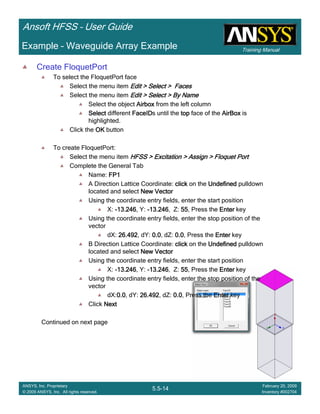 Training Manual
Ansoft HFSS – User Guide
5.5-14
ANSYS, Inc. Proprietary
© 2009 ANSYS, Inc. All rights reserved.
February 20, 2009
Inventory #002704
Example – Waveguide Array Example
Create FloquetPort
To select the FloquetPort face
Select the menu item Edit > Select > FacesEdit > Select > FacesEdit > Select > FacesEdit > Select > Faces
Select the menu item Edit > Select > By NameEdit > Select > By NameEdit > Select > By NameEdit > Select > By Name
Select the object AirboxAirboxAirboxAirbox from the left column
SelectSelectSelectSelect different FaceIDFaceIDFaceIDFaceIDs until the toptoptoptop face of the AirBoxAirBoxAirBoxAirBox is
highlighted.
Click the OKOKOKOK button
To create FloquetPort:
Select the menu item HFSS > Excitation > Assign > Floquet PortHFSS > Excitation > Assign > Floquet PortHFSS > Excitation > Assign > Floquet PortHFSS > Excitation > Assign > Floquet Port
Complete the General Tab
Name: FP1FP1FP1FP1
A Direction Lattice Coordinate: clickclickclickclick on the UndefinedUndefinedUndefinedUndefined pulldown
located and select New VectorNew VectorNew VectorNew Vector
Using the coordinate entry fields, enter the start position
X: ----13.24613.24613.24613.246, Y: ----13.24613.24613.24613.246, Z: 55555555, Press the EnterEnterEnterEnter key
Using the coordinate entry fields, enter the stop position of the
vector
dX: 26.49226.49226.49226.492, dY: 0.00.00.00.0, dZ: 0.00.00.00.0, Press the EnterEnterEnterEnter key
B Direction Lattice Coordinate: clickclickclickclick on the UndefinedUndefinedUndefinedUndefined pulldown
located and select New VectorNew VectorNew VectorNew Vector
Using the coordinate entry fields, enter the start position
X: ----13.24613.24613.24613.246, Y: ----13.24613.24613.24613.246, Z: 55555555, Press the EnterEnterEnterEnter key
Using the coordinate entry fields, enter the stop position of the
vector
dX:0.00.00.00.0, dY: 26.49226.49226.49226.492, dZ: 0.00.00.00.0, Press the EnterEnterEnterEnter key
Click NextNextNextNext
Continued on next page
 