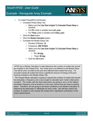 Training Manual
Ansoft HFSS – User Guide
5.5-15
ANSYS, Inc. Proprietary
© 2009 ANSYS, Inc. All rights reserved.
February 20, 2009
Inventory #002704
Example – Waveguide Array Example
To create FloquetPort (continued):
Complete Phase Delay Tab
Make sure that Use Scan Angles To Calculate Phase DelayUse Scan Angles To Calculate Phase DelayUse Scan Angles To Calculate Phase DelayUse Scan Angles To Calculate Phase Delay is
checked
For PhiPhiPhiPhi, enter a variable name phi_scanphi_scanphi_scanphi_scan
For ThetaThetaThetaTheta, enter a variable name theta_scantheta_scantheta_scantheta_scan
Click the NextNextNextNext button
Click the Modes CalculatorModes CalculatorModes CalculatorModes Calculator button
Complete the Modes Setup Tab
Number of Modes: 10101010
Frequency: 299.79 MHz299.79 MHz299.79 MHz299.79 MHz
Make sure that Use Scan Angles To Calculate Phase DelayUse Scan Angles To Calculate Phase DelayUse Scan Angles To Calculate Phase DelayUse Scan Angles To Calculate Phase Delay is
checked
Phi: 90 deg90 deg90 deg90 deg
Theta: 90 deg90 deg90 deg90 deg
Click the OKOKOKOK button
•HFSS has a Modes Calculator to help determine the number of modes that should
be included in the Floquet Port. Any mode that is not defined in the Modes Setup
Tab will be short circuited at the port and reflected back toward the array. For
accurate results all modes that have a significant amount of energy at the port
must be included in the Modes Setup Tab.
• The Floquet Mode calculator is going to request the number of modes that should
be evaluated, a frequency and a scan angle to calculate each mode’s attenuation
constant. The modes with the least attenuation are going to occur at the highest
simulation frequency and at locations in the scan volume that are close to grating
lobes. Therefore, we are going to set these conditions in the Modes Calculator to
determine the attenuation in dB/length for each mode. We will then restrict the
number of modes to only include the modes with a significant contribution to the
array’s performance
•HFSS has a Modes Calculator to help determine the number of modes that should
be included in the Floquet Port. Any mode that is not defined in the Modes Setup
Tab will be short circuited at the port and reflected back toward the array. For
accurate results all modes that have a significant amount of energy at the port
must be included in the Modes Setup Tab.
• The Floquet Mode calculator is going to request the number of modes that should
be evaluated, a frequency and a scan angle to calculate each mode’s attenuation
constant. The modes with the least attenuation are going to occur at the highest
simulation frequency and at locations in the scan volume that are close to grating
lobes. Therefore, we are going to set these conditions in the Modes Calculator to
determine the attenuation in dB/length for each mode. We will then restrict the
number of modes to only include the modes with a significant contribution to the
array’s performance
 