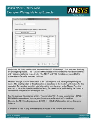 Training Manual
Ansoft HFSS – User Guide
5.5-16
ANSYS, Inc. Proprietary
© 2009 ANSYS, Inc. All rights reserved.
February 20, 2009
Inventory #002704
•Notice that the first 4 modes have an attenuation of 0.00 dB/length. This indicates that they
are propagating modes. The TE00 and TM00 modes correspond to the main beams of the x
and y polarized patterns. respectively. The TE0-1 and TM0-1 modes correspond to the
grating lobes of x and y polarized patterns.
•Modes 5 through 10 have attenuation of 1.67 dB/length or 2.06 dB/length depending the
mode. The length portion of this attenuation is calculated in the model’s unit (inches for this
example). To calculate a mode’s total attenuation from the array to the Floquet Port, the
attenuation value displayed in the Modes Setup Tab needs to be multiplied by the distance
between the array face and the Floquet Port.
•For this example this distance is 55in. Therefore the TE-1-1 mode experiences 1.67*55 =
91.85dB of attenuation as it propagates from the array face to the Floquet Port.
•Likewise the TE10 mode experience 2.06*55 = 113.3dB of attenuation across this same
distance.
•It therefore is safe to only include the first 4 modes in the Floquet Port definition.
•Notice that the first 4 modes have an attenuation of 0.00 dB/length. This indicates that they
are propagating modes. The TE00 and TM00 modes correspond to the main beams of the x
and y polarized patterns. respectively. The TE0-1 and TM0-1 modes correspond to the
grating lobes of x and y polarized patterns.
•Modes 5 through 10 have attenuation of 1.67 dB/length or 2.06 dB/length depending the
mode. The length portion of this attenuation is calculated in the model’s unit (inches for this
example). To calculate a mode’s total attenuation from the array to the Floquet Port, the
attenuation value displayed in the Modes Setup Tab needs to be multiplied by the distance
between the array face and the Floquet Port.
•For this example this distance is 55in. Therefore the TE-1-1 mode experiences 1.67*55 =
91.85dB of attenuation as it propagates from the array face to the Floquet Port.
•Likewise the TE10 mode experience 2.06*55 = 113.3dB of attenuation across this same
distance.
•It therefore is safe to only include the first 4 modes in the Floquet Port definition.
Example – Waveguide Array Example
 