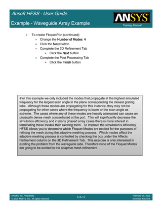 Training Manual
Ansoft HFSS – User Guide
5.5-17
ANSYS, Inc. Proprietary
© 2009 ANSYS, Inc. All rights reserved.
February 20, 2009
Inventory #002704
Example – Waveguide Array Example
To create FloquetPort (continued):
Change the Number of ModesNumber of ModesNumber of ModesNumber of Modes: 4444
Click the NextNextNextNext button
Complete the 3D Refinement Tab
Click the NextNextNextNext button
Complete the Post Processing Tab
Click the FinishFinishFinishFinish button
•For this example we only included the modes that propagate at the highest simulated
frequency for the largest scan angle in the plane corresponding the closest grating
lobe. Although these modes are propagating for this instance, they may not be
propagating for other cases where the frequency is lower or the scan angle as
extreme. The cases where any of these modes are heavily attenuated can cause an
unusually dense mesh concentrated at the port. This will significantly decrease the
simulation efficiency and in many phased array cases there is more interest in
terminating these modes than exciting them. To improve the simulation’s efficiency
HFSS allows you to determine which Floquet Modes are excited for the purposes of
refining the mesh during the adaptive meshing process. Which modes affect the
adaptive meshing process is controlled by checking the box under the Affects
Refinement column on the 3D Refinement Tab. This exercise is only interested in
exciting the problem from the waveguide side. Therefore none of the Floquet Modes
are going to be excited in the adaptive mesh refinement
•For this example we only included the modes that propagate at the highest simulated
frequency for the largest scan angle in the plane corresponding the closest grating
lobe. Although these modes are propagating for this instance, they may not be
propagating for other cases where the frequency is lower or the scan angle as
extreme. The cases where any of these modes are heavily attenuated can cause an
unusually dense mesh concentrated at the port. This will significantly decrease the
simulation efficiency and in many phased array cases there is more interest in
terminating these modes than exciting them. To improve the simulation’s efficiency
HFSS allows you to determine which Floquet Modes are excited for the purposes of
refining the mesh during the adaptive meshing process. Which modes affect the
adaptive meshing process is controlled by checking the box under the Affects
Refinement column on the 3D Refinement Tab. This exercise is only interested in
exciting the problem from the waveguide side. Therefore none of the Floquet Modes
are going to be excited in the adaptive mesh refinement
 