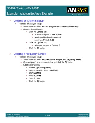 Training Manual
Ansoft HFSS – User Guide
5.5-18
ANSYS, Inc. Proprietary
© 2009 ANSYS, Inc. All rights reserved.
February 20, 2009
Inventory #002704
Example – Waveguide Array Example
Creating an Analysis Setup
To create an analysis setup:
Select the menu item HFSS > Analysis Setup > Add Solution SetupHFSS > Analysis Setup > Add Solution SetupHFSS > Analysis Setup > Add Solution SetupHFSS > Analysis Setup > Add Solution Setup
Solution Setup Window:
Click the GeneralGeneralGeneralGeneral tab:
Solution Frequency: 299.79 MHz299.79 MHz299.79 MHz299.79 MHz
Maximum Number of Passes: 6666
Maximum Delta S: 0.020.020.020.02
Click the OptionsOptionsOptionsOptions tab:
Minimum Number of Passes: 5555
Click the OKOKOKOK button
Creating a Frequency Sweep:
To create an analysis setup:
Select the menu item HFSS> Analysis Setup > Add Frequency SweepHFSS> Analysis Setup > Add Frequency SweepHFSS> Analysis Setup > Add Frequency SweepHFSS> Analysis Setup > Add Frequency Sweep
Choose Setup1Setup1Setup1Setup1 from pop-up window and click the OKOKOKOK button
Edit Sweep Window
Sweep Type: InterpolatingInterpolatingInterpolatingInterpolating
Frequency Setup Type: LinearStepLinearStepLinearStepLinearStep
Start: 200MHz200MHz200MHz200MHz
Stop: 300MHz300MHz300MHz300MHz
Step: 0.1MHz0.1MHz0.1MHz0.1MHz
Click the OKOKOKOK button
 