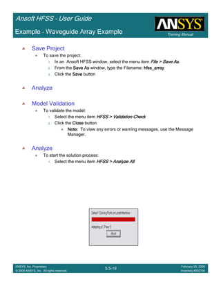 Training Manual
Ansoft HFSS – User Guide
5.5-19
ANSYS, Inc. Proprietary
© 2009 ANSYS, Inc. All rights reserved.
February 20, 2009
Inventory #002704
Example – Waveguide Array Example
Save Project
To save the project:
1. In an Ansoft HFSS window, select the menu item File > Save AsFile > Save AsFile > Save AsFile > Save As.
2. From the Save AsSave AsSave AsSave As window, type the Filename: hfss_arrayhfss_arrayhfss_arrayhfss_array
3. Click the SaveSaveSaveSave button
Analyze
Model Validation
To validate the model:
1. Select the menu item HFSS > Validation CheckHFSS > Validation CheckHFSS > Validation CheckHFSS > Validation Check
2. Click the CloseCloseCloseClose button
Note:Note:Note:Note: To view any errors or warning messages, use the Message
Manager.
Analyze
To start the solution process:
1. Select the menu item HFSS > Analyze AllHFSS > Analyze AllHFSS > Analyze AllHFSS > Analyze All
 