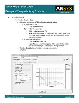 Training Manual
Ansoft HFSS – User Guide
5.5-20
ANSYS, Inc. Proprietary
© 2009 ANSYS, Inc. All rights reserved.
February 20, 2009
Inventory #002704
Example – Waveguide Array Example
Solution Data
To view the Solution Data:
Select the menu item HFSS > Results > Solution DataHFSS > Results > Solution DataHFSS > Results > Solution DataHFSS > Results > Solution Data
To view the Profile:
Click the ProfileProfileProfileProfile Tab.
To view the Convergence:
Click the ConvergenceConvergenceConvergenceConvergence Tab
NoteNoteNoteNote: The default view for convergence is Table. Select the
Plot radio button to view a graphical representations of the
convergence data.
To view the Matrix Data:
Click the Matrix DataMatrix DataMatrix DataMatrix Data Tab
NoteNoteNoteNote: To view a real-time update of the Matrix Data, set the
Simulation to Setup1, Last Adaptive during solution.
Click the CloseCloseCloseClose button when done viewing or simulation
complete.
 