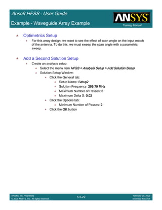 Training Manual
Ansoft HFSS – User Guide
5.5-22
ANSYS, Inc. Proprietary
© 2009 ANSYS, Inc. All rights reserved.
February 20, 2009
Inventory #002704
Example – Waveguide Array Example
Optimetrics Setup
For this array design, we want to see the effect of scan angle on the input match
of the antenna. To do this, we must sweep the scan angle with a parametric
sweep.
Add a Second Solution Setup
Create an analysis setup:
Select the menu item HFSS > Analysis Setup > Add Solution SetupHFSS > Analysis Setup > Add Solution SetupHFSS > Analysis Setup > Add Solution SetupHFSS > Analysis Setup > Add Solution Setup
Solution Setup Window:
Click the General tab:
Setup Name: Setup2Setup2Setup2Setup2
Solution Frequency: 299.79 MHz299.79 MHz299.79 MHz299.79 MHz
Maximum Number of Passes: 6666
Maximum Delta S: 0.020.020.020.02
Click the Options tab:
Minimum Number of Passes: 2222
Click the OKOKOKOK button
 