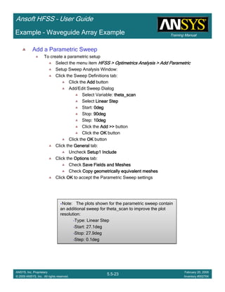 Training Manual
Ansoft HFSS – User Guide
5.5-23
ANSYS, Inc. Proprietary
© 2009 ANSYS, Inc. All rights reserved.
February 20, 2009
Inventory #002704
Example – Waveguide Array Example
Add a Parametric Sweep
To create a parametric setup
Select the menu item HFSS > Optimetrics Analysis > Add ParametricHFSS > Optimetrics Analysis > Add ParametricHFSS > Optimetrics Analysis > Add ParametricHFSS > Optimetrics Analysis > Add Parametric
Setup Sweep Analysis Window:
Click the Sweep Definitions tab:
Click the AddAddAddAdd button
Add/Edit Sweep Dialog
Select Variable: theta_scantheta_scantheta_scantheta_scan
Select Linear StepLinear StepLinear StepLinear Step
Start: 0deg0deg0deg0deg
Stop: 90deg90deg90deg90deg
Step: 10deg10deg10deg10deg
Click the Add >>Add >>Add >>Add >> button
Click the OKOKOKOK button
Click the OKOKOKOK button
Click the GeneralGeneralGeneralGeneral tab:
Uncheck Setup1 IncludeSetup1 IncludeSetup1 IncludeSetup1 Include
Click the OptionsOptionsOptionsOptions tab:
Check Save Fields and MeshesSave Fields and MeshesSave Fields and MeshesSave Fields and Meshes
Check Copy geometrically equivalent meshesCopy geometrically equivalent meshesCopy geometrically equivalent meshesCopy geometrically equivalent meshes
Click OKOKOKOK to accept the Parametric Sweep settings
Note: The plots shown for the parametric sweep contain
an additional sweep for theta_scan to improve the plot
resolution:
•Type: Linear Step
•Start: 27.1deg
•Stop: 27.9deg
•Step: 0.1deg
Note: The plots shown for the parametric sweep contain
an additional sweep for theta_scan to improve the plot
resolution:
•Type: Linear Step
•Start: 27.1deg
•Stop: 27.9deg
•Step: 0.1deg
 