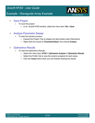Training Manual
Ansoft HFSS – User Guide
5.5-24
ANSYS, Inc. Proprietary
© 2009 ANSYS, Inc. All rights reserved.
February 20, 2009
Inventory #002704
Example – Waveguide Array Example
Save Project
To save the project:
In an Ansoft HFSS window, select the menu item File > SaveFile > SaveFile > SaveFile > Save
Analyze Parametric Sweep
To start the solution process:
Expand the Project Tree to display the items listed under Optimetrics
Right-click the mouse on ParametricSetup1ParametricSetup1ParametricSetup1ParametricSetup1 and choose AnalyzeAnalyzeAnalyzeAnalyze
Optimetrics Results
To view the Optimetrics Results:
Select the menu item HFSS > Optimetrics Analysis > Optimetrics ResultsHFSS > Optimetrics Analysis > Optimetrics ResultsHFSS > Optimetrics Analysis > Optimetrics ResultsHFSS > Optimetrics Analysis > Optimetrics Results
Select the Profile Tab to view the solution progress for each setup.
Click the CloseCloseCloseClose button when you are finished viewing the results
 