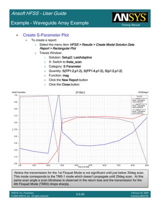 Training Manual
Ansoft HFSS – User Guide
5.5-26
ANSYS, Inc. Proprietary
© 2009 ANSYS, Inc. All rights reserved.
February 20, 2009
Inventory #002704
Example – Waveguide Array Example
Create S-Parameter Plot
To create a report:
1. Select the menu item HFSS > Results > Create Modal Solution DataHFSS > Results > Create Modal Solution DataHFSS > Results > Create Modal Solution DataHFSS > Results > Create Modal Solution Data
Report > Rectangular PlotReport > Rectangular PlotReport > Rectangular PlotReport > Rectangular Plot
2. Traces Window::::
1. Solution: Setup2: LastAdaptiveSetup2: LastAdaptiveSetup2: LastAdaptiveSetup2: LastAdaptive
2. X: Switch to theta_scantheta_scantheta_scantheta_scan
3. Category: S ParameterS ParameterS ParameterS Parameter
4. Quantity: S(FP1:2,p1:2), S(FP1:4,p1:2), S(p1:2,p1:2)S(FP1:2,p1:2), S(FP1:4,p1:2), S(p1:2,p1:2)S(FP1:2,p1:2), S(FP1:4,p1:2), S(p1:2,p1:2)S(FP1:2,p1:2), S(FP1:4,p1:2), S(p1:2,p1:2)
5. Function: magmagmagmag
6. Click the New ReportNew ReportNew ReportNew Report button
7. Click the CloseCloseCloseClose button
•Notice the transmission for the 1st Floquet Mode is not significant until just below 30deg scan.
This mode corresponds to the TM0-1 mode which doesn’t propagate until 29deg scan. At this
same scan angle a scan blindness is observed in the return loss and the transmission for the
4th Floquet Mode (TM00) drops sharply.
•Notice the transmission for the 1st Floquet Mode is not significant until just below 30deg scan.
This mode corresponds to the TM0-1 mode which doesn’t propagate until 29deg scan. At this
same scan angle a scan blindness is observed in the return loss and the transmission for the
4th Floquet Mode (TM00) drops sharply.
0.00 10.00 20.00 30.00 40.00 50.00 60.00 70.00 80.00 90.00
theta_scan [deg]
0.00
0.10
0.20
0.30
0.40
0.50
0.60
0.70
0.80
0.90
1.00
Y1
Ansoft Corporation HFSSDesign1XY Plot 5
Curve Info
mag(S(FP1:2,p1:1))
Setup2 : LastAdaptive
Freq='0.29979GHz'
mag(S(FP1:4,p1:1))
Setup2 : LastAdaptive
Freq='0.29979GHz'
mag(S(p1:1,p1:1))
Setup2 : LastAdaptive
Freq='0.29979GHz'
 