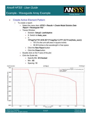 Training Manual
Ansoft HFSS – User Guide
5.5-27
ANSYS, Inc. Proprietary
© 2009 ANSYS, Inc. All rights reserved.
February 20, 2009
Inventory #002704
Example – Waveguide Array Example
Create Active Element Pattern
To create a report:
Select the menu item HFSS > Results > Create Modal Solution DataHFSS > Results > Create Modal Solution DataHFSS > Results > Create Modal Solution DataHFSS > Results > Create Modal Solution Data
Report > Rectangular PlotReport > Rectangular PlotReport > Rectangular PlotReport > Rectangular Plot
Traces Window:
Solution: Setup2: LastAdaptiveSetup2: LastAdaptiveSetup2: LastAdaptiveSetup2: LastAdaptive
X: Switch to theta_scantheta_scantheta_scantheta_scan
Y:
10*log(4*pi*701.8/39.361^2*mag(S(p1:2,FP1:4))^2*cos(theta_scan))10*log(4*pi*701.8/39.361^2*mag(S(p1:2,FP1:4))^2*cos(theta_scan))10*log(4*pi*701.8/39.361^2*mag(S(p1:2,FP1:4))^2*cos(theta_scan))10*log(4*pi*701.8/39.361^2*mag(S(p1:2,FP1:4))^2*cos(theta_scan))
701.8 is the unit cell area in square inches
39.361inches is the wavelength in free space
Click the New ReportNew ReportNew ReportNew Report button
Click the CloseCloseCloseClose button
Double click on the Y-axis of the plot
Click the Scale tab:
Specify Min: CheckedCheckedCheckedChecked
Min: ----60606060
Spacing: 10101010
0.00 10.00 20.00 30.00 40.00 50.00 60.00 70.00 80.00 90.00
theta_scan [deg]
-60.00
-50.00
-40.00
-30.00
-20.00
-10.00
0.00
10.00
20.00
10*log(4*pi*701.8/39.361^2*mag(S(p1:1,FP1:4))^2*cos(theta_scan))
Ansoft Corporation HFSSDesign1XY Plot 6
Curve Info
10*log(4*pi*701.8/39.361^2*mag(S(p1:1,FP1:4))^2*cos(theta_scan))
Setup2 : LastAdaptive
Freq='0.29979GHz'
 