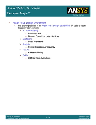 Training Manual
Ansoft HFSS – User Guide
6.1-2
ANSYS, Inc. Proprietary
© 2009 ANSYS, Inc. All rights reserved.
February 20, 2009
Inventory #002704
Example – Magic T
Ansoft HFSS Design Environment
The following features of the Ansoft HFSS Design Environment are used to create
this passive device model
3D Solid Modeling
Primitives: BoxBoxBoxBox
Boolean Operations: Unite, DuplicateUnite, DuplicateUnite, DuplicateUnite, Duplicate
Excitations
Ports: Wave PortsWave PortsWave PortsWave Ports
Analysis
Sweep: Interpolating Frequency: Interpolating Frequency: Interpolating Frequency: Interpolating Frequency
Results
Cartesian plottingCartesian plottingCartesian plottingCartesian plotting
Fields
3D Field Plots, Animations3D Field Plots, Animations3D Field Plots, Animations3D Field Plots, Animations
 