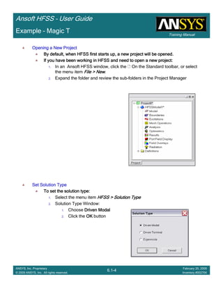Training Manual
Ansoft HFSS – User Guide
6.1-4
ANSYS, Inc. Proprietary
© 2009 ANSYS, Inc. All rights reserved.
February 20, 2009
Inventory #002704
Example – Magic T
Opening a New ProjectOpening a New ProjectOpening a New ProjectOpening a New Project
By default, when HFSS first starts up, a new project will be opeBy default, when HFSS first starts up, a new project will be opeBy default, when HFSS first starts up, a new project will be opeBy default, when HFSS first starts up, a new project will be opened.ned.ned.ned.
If you have been working in HFSS and need to open a new project:If you have been working in HFSS and need to open a new project:If you have been working in HFSS and need to open a new project:If you have been working in HFSS and need to open a new project:
1. In an Ansoft HFSS window, click the On the Standard toolbar, or select
the menu item File > NewFile > NewFile > NewFile > New.
2. Expand the folder and review the sub-folders in the Project Manager
Set Solution TypeSet Solution TypeSet Solution TypeSet Solution Type
To set the solution type:To set the solution type:To set the solution type:To set the solution type:
1. Select the menu item HFSS > Solution TypeHFSS > Solution TypeHFSS > Solution TypeHFSS > Solution Type
2. Solution Type Window:
1. Choose Driven ModalDriven ModalDriven ModalDriven Modal
2. Click the OKOKOKOK button
 