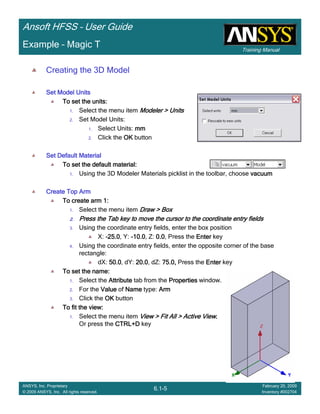 Training Manual
Ansoft HFSS – User Guide
6.1-5
ANSYS, Inc. Proprietary
© 2009 ANSYS, Inc. All rights reserved.
February 20, 2009
Inventory #002704
Example – Magic T
Creating the 3D Model
Set Model UnitsSet Model UnitsSet Model UnitsSet Model Units
To set the units:To set the units:To set the units:To set the units:
1. Select the menu item Modeler > UnitsModeler > UnitsModeler > UnitsModeler > Units
2. Set Model Units:
1. Select Units: mmmmmmmm
2. Click the OKOKOKOK button
Set Default MaterialSet Default MaterialSet Default MaterialSet Default Material
To set the default material:To set the default material:To set the default material:To set the default material:
1. Using the 3D Modeler Materials picklist in the toolbar, choose vacuumvacuumvacuumvacuum
Create Top ArmCreate Top ArmCreate Top ArmCreate Top Arm
To create arm 1:To create arm 1:To create arm 1:To create arm 1:
1. Select the menu item Draw > BoxDraw > BoxDraw > BoxDraw > Box
2.2.2.2. Press the Tab key to move the cursor to the coordinate entry fiePress the Tab key to move the cursor to the coordinate entry fiePress the Tab key to move the cursor to the coordinate entry fiePress the Tab key to move the cursor to the coordinate entry fieldsldsldslds
3. Using the coordinate entry fields, enter the box position
X: ----25.025.025.025.0, Y: ----10.010.010.010.0, Z: 0.00.00.00.0, Press the EnterEnterEnterEnter key
4. Using the coordinate entry fields, enter the opposite corner of the base
rectangle:
dX: 50.050.050.050.0, dY: 20.020.020.020.0, dZ: 75.0,75.0,75.0,75.0, Press the EnterEnterEnterEnter key
To set the name:To set the name:To set the name:To set the name:
1. Select the AttributeAttributeAttributeAttribute tab from the PropertiesPropertiesPropertiesProperties window.
2. For the ValueValueValueValue of NameNameNameName type: ArmArmArmArm
3. Click the OKOKOKOK button
To fit the view:To fit the view:To fit the view:To fit the view:
1. Select the menu item View > Fit All > Active ViewView > Fit All > Active ViewView > Fit All > Active ViewView > Fit All > Active View....
Or press the CTRL+DCTRL+DCTRL+DCTRL+D key
 