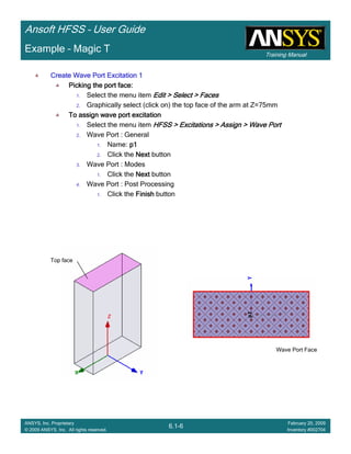 Training Manual
Ansoft HFSS – User Guide
6.1-6
ANSYS, Inc. Proprietary
© 2009 ANSYS, Inc. All rights reserved.
February 20, 2009
Inventory #002704
Example – Magic T
Create Wave Port Excitation 1Create Wave Port Excitation 1Create Wave Port Excitation 1Create Wave Port Excitation 1
Picking the port face:Picking the port face:Picking the port face:Picking the port face:
1. Select the menu item Edit > Select > FacesEdit > Select > FacesEdit > Select > FacesEdit > Select > Faces
2. Graphically select (click on) the top face of the arm at Z=75mm
To assign wave port excitationTo assign wave port excitationTo assign wave port excitationTo assign wave port excitation
1. Select the menu item HFSS > Excitations > Assign > Wave PortHFSS > Excitations > Assign > Wave PortHFSS > Excitations > Assign > Wave PortHFSS > Excitations > Assign > Wave Port
2. Wave Port : General
1. Name: p1p1p1p1
2. Click the NextNextNextNext button
3. Wave Port : Modes
1. Click the NextNextNextNext button
4. Wave Port : Post Processing
1. Click the FinishFinishFinishFinish button
Top face
Wave Port Face
 