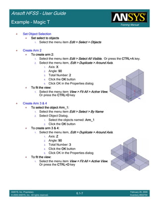Training Manual
Ansoft HFSS – User Guide
6.1-7
ANSYS, Inc. Proprietary
© 2009 ANSYS, Inc. All rights reserved.
February 20, 2009
Inventory #002704
Example – Magic T
Set Object SelectionSet Object SelectionSet Object SelectionSet Object Selection
Set select to objectsSet select to objectsSet select to objectsSet select to objects
1. Select the menu item Edit > Select > ObjectsEdit > Select > ObjectsEdit > Select > ObjectsEdit > Select > Objects
Create Arm 2Create Arm 2Create Arm 2Create Arm 2
To create arm 2:To create arm 2:To create arm 2:To create arm 2:
1. Select the menu item Edit > Select All VisibleEdit > Select All VisibleEdit > Select All VisibleEdit > Select All Visible.... Or press the CTRL+ACTRL+ACTRL+ACTRL+A key.
2. Select the menu item, Edit > Duplicate > Around AxisEdit > Duplicate > Around AxisEdit > Duplicate > Around AxisEdit > Duplicate > Around Axis.
1. Axis: XXXX
2. Angle: 90909090
3. Total Number: 2222
4. Click the OKOKOKOK button
5. Click OK in the Properties dialog
To fit the view:To fit the view:To fit the view:To fit the view:
1. Select the menu item View > Fit All > Active ViewView > Fit All > Active ViewView > Fit All > Active ViewView > Fit All > Active View....
Or press the CTRL+DCTRL+DCTRL+DCTRL+D key
Create Arm 3 & 4Create Arm 3 & 4Create Arm 3 & 4Create Arm 3 & 4
To select the object Arm_1:To select the object Arm_1:To select the object Arm_1:To select the object Arm_1:
1. Select the menu item Edit > Select > By NameEdit > Select > By NameEdit > Select > By NameEdit > Select > By Name
2. Select Object Dialog,
1. Select the objects named: Arm_1Arm_1Arm_1Arm_1
2. Click the OKOKOKOK button
To create arm 3 & 4:To create arm 3 & 4:To create arm 3 & 4:To create arm 3 & 4:
1. Select the menu item, Edit > Duplicate > Around AxisEdit > Duplicate > Around AxisEdit > Duplicate > Around AxisEdit > Duplicate > Around Axis.
1. Axis: ZZZZ
2. Angle: 90909090
3. Total Number: 3333
4. Click the OKOKOKOK button
5. Click OK in the Properties dialog
To fit the view:To fit the view:To fit the view:To fit the view:
1. Select the menu item View > Fit All > Active ViewView > Fit All > Active ViewView > Fit All > Active ViewView > Fit All > Active View....
Or press the CTRL+DCTRL+DCTRL+DCTRL+D key
 