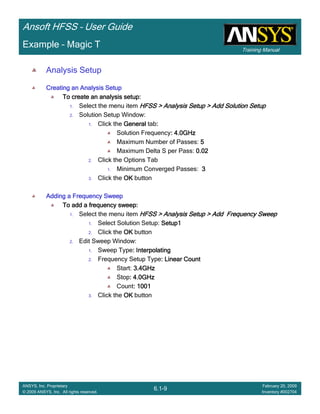 Training Manual
Ansoft HFSS – User Guide
6.1-9
ANSYS, Inc. Proprietary
© 2009 ANSYS, Inc. All rights reserved.
February 20, 2009
Inventory #002704
Example – Magic T
Analysis Setup
Creating an Analysis SetupCreating an Analysis SetupCreating an Analysis SetupCreating an Analysis Setup
To create an analysis setup:To create an analysis setup:To create an analysis setup:To create an analysis setup:
1. Select the menu item HFSS > Analysis Setup > Add Solution SetupHFSS > Analysis Setup > Add Solution SetupHFSS > Analysis Setup > Add Solution SetupHFSS > Analysis Setup > Add Solution Setup
2. Solution Setup Window:
1. Click the GeneralGeneralGeneralGeneral tab::::
Solution Frequency: 4.0GHz: 4.0GHz: 4.0GHz: 4.0GHz
Maximum Number of Passes: 5555
Maximum Delta S per Pass: 0.020.020.020.02
2. Click the Options Tab
1. Minimum Converged Passes: 3333
3. Click the OKOKOKOK button
Adding a Frequency SweepAdding a Frequency SweepAdding a Frequency SweepAdding a Frequency Sweep
To add a frequency sweep:To add a frequency sweep:To add a frequency sweep:To add a frequency sweep:
1. Select the menu item HFSS > Analysis Setup > Add Frequency SweepHFSS > Analysis Setup > Add Frequency SweepHFSS > Analysis Setup > Add Frequency SweepHFSS > Analysis Setup > Add Frequency Sweep
1. Select Solution Setup: Setup1Setup1Setup1Setup1
2. Click the OKOKOKOK button
2. Edit Sweep Window:
1. Sweep Type: Interpolating: Interpolating: Interpolating: Interpolating
2. Frequency Setup Type: Linear Count: Linear Count: Linear Count: Linear Count
Start: 3.4GHz3.4GHz3.4GHz3.4GHz
Stop: 4.0GHz: 4.0GHz: 4.0GHz: 4.0GHz
Count: 1001: 1001: 1001: 1001
3. Click the OKOKOKOK button
 