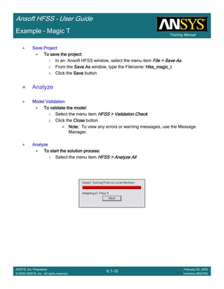 Training Manual
Ansoft HFSS – User Guide
6.1-10
ANSYS, Inc. Proprietary
© 2009 ANSYS, Inc. All rights reserved.
February 20, 2009
Inventory #002704
Example – Magic T
Save ProjectSave ProjectSave ProjectSave Project
To save the project:To save the project:To save the project:To save the project:
1. In an Ansoft HFSS window, select the menu item File > Save AsFile > Save AsFile > Save AsFile > Save As.
2. From the Save AsSave AsSave AsSave As window, type the Filename: hfss_magic_thfss_magic_thfss_magic_thfss_magic_t
3. Click the SaveSaveSaveSave button
Analyze
Model ValidationModel ValidationModel ValidationModel Validation
To validate the model:To validate the model:To validate the model:To validate the model:
1. Select the menu item HFSS > Validation CheckHFSS > Validation CheckHFSS > Validation CheckHFSS > Validation Check
2. Click the CloseCloseCloseClose button
Note:Note:Note:Note: To view any errors or warning messages, use the Message
Manager.
AnalyzeAnalyzeAnalyzeAnalyze
To start the solution process:To start the solution process:To start the solution process:To start the solution process:
1. Select the menu item HFSS > Analyze AllHFSS > Analyze AllHFSS > Analyze AllHFSS > Analyze All
 