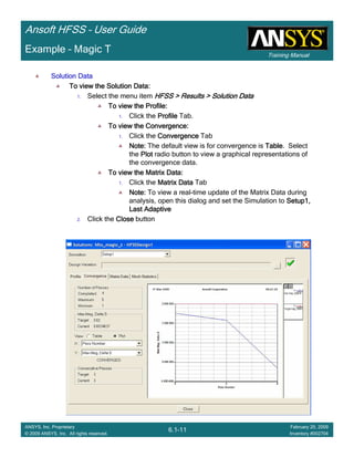 Training Manual
Ansoft HFSS – User Guide
6.1-11
ANSYS, Inc. Proprietary
© 2009 ANSYS, Inc. All rights reserved.
February 20, 2009
Inventory #002704
Example – Magic T
Solution DataSolution DataSolution DataSolution Data
To view the Solution Data:To view the Solution Data:To view the Solution Data:To view the Solution Data:
1. Select the menu item HFSS > Results > Solution DataHFSS > Results > Solution DataHFSS > Results > Solution DataHFSS > Results > Solution Data
To view the Profile:To view the Profile:To view the Profile:To view the Profile:
1. Click the ProfileProfileProfileProfile Tab.
To view the Convergence:To view the Convergence:To view the Convergence:To view the Convergence:
1. Click the ConvergenceConvergenceConvergenceConvergence Tab
Note:Note:Note:Note: The default view is for convergence is TableTableTableTable. Select
the PlotPlotPlotPlot radio button to view a graphical representations of
the convergence data.
To view the Matrix Data:To view the Matrix Data:To view the Matrix Data:To view the Matrix Data:
1. Click the Matrix DataMatrix DataMatrix DataMatrix Data Tab
Note:Note:Note:Note: To view a real-time update of the Matrix Data during
analysis, open this dialog and set the Simulation to Setup1,Setup1,Setup1,Setup1,
Last AdaptiveLast AdaptiveLast AdaptiveLast Adaptive
2. Click the CloseCloseCloseClose button
 