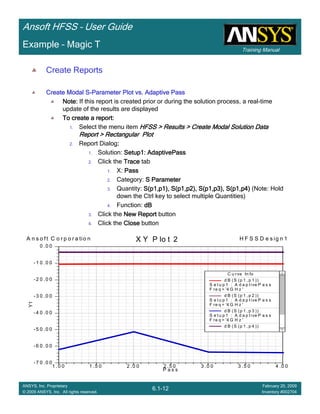Training Manual
Ansoft HFSS – User Guide
6.1-12
ANSYS, Inc. Proprietary
© 2009 ANSYS, Inc. All rights reserved.
February 20, 2009
Inventory #002704
Example – Magic T
Create Reports
Create Modal SCreate Modal SCreate Modal SCreate Modal S----Parameter Plot vs. Adaptive PassParameter Plot vs. Adaptive PassParameter Plot vs. Adaptive PassParameter Plot vs. Adaptive Pass
Note:Note:Note:Note: If this report is created prior or during the solution process, a real-time
update of the results are displayed
To create a report:To create a report:To create a report:To create a report:
1. Select the menu item HFSS > Results > Create Modal Solution DataHFSS > Results > Create Modal Solution DataHFSS > Results > Create Modal Solution DataHFSS > Results > Create Modal Solution Data
Report > Rectangular PlotReport > Rectangular PlotReport > Rectangular PlotReport > Rectangular Plot
2. Report Dialog::::
1. Solution: Setup1:Setup1:Setup1:Setup1: AdaptivePassAdaptivePassAdaptivePassAdaptivePass
2. Click the TraceTraceTraceTrace tab
1. X: PassPassPassPass
2. Category: S ParameterS ParameterS ParameterS Parameter
3. Quantity: S(p1,p1), S(p1,p2), S(p1,p3), S(p1,p4)S(p1,p1), S(p1,p2), S(p1,p3), S(p1,p4)S(p1,p1), S(p1,p2), S(p1,p3), S(p1,p4)S(p1,p1), S(p1,p2), S(p1,p3), S(p1,p4) (Note: Hold
down the Ctrl key to select multiple Quantities)
4. Function: dBdBdBdB
3. Click the New ReportNew ReportNew ReportNew Report button
4. Click the CloseCloseCloseClose button
1 .0 0 1 .5 0 2 .0 0 2 .5 0 3 .0 0 3 .5 0 4 .0 0
P a s s
- 7 0 .0 0
- 6 0 .0 0
- 5 0 .0 0
- 4 0 .0 0
- 3 0 .0 0
- 2 0 .0 0
- 1 0 .0 0
0 .0 0
Y1
A n s o f t C o r p o r a tio n H F S S D e s ig n 1X Y P lo t 2
C u rve In fo
d B (S (p 1 , p 1 ))
S e t u p 1 : A d a p t ive P a s s
F re q = '4 G H z '
d B (S (p 1 , p 2 ))
S e t u p 1 : A d a p t ive P a s s
F re q = '4 G H z '
d B (S (p 1 , p 3 ))
S e t u p 1 : A d a p t ive P a s s
F re q = '4 G H z '
d B (S (p 1 , p 4 ))
 