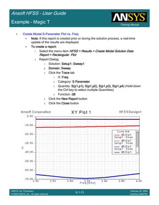 Training Manual
Ansoft HFSS – User Guide
6.1-13
ANSYS, Inc. Proprietary
© 2009 ANSYS, Inc. All rights reserved.
February 20, 2009
Inventory #002704
Example – Magic T
Create Modal SCreate Modal SCreate Modal SCreate Modal S----Parameter Plot vs. FreqParameter Plot vs. FreqParameter Plot vs. FreqParameter Plot vs. Freq
Note:Note:Note:Note: If this report is created prior or during the solution process, a real-time
update of the results are displayed
To create a report:To create a report:To create a report:To create a report:
1. Select the menu item HFSS > Results > Create Modal Solution DataHFSS > Results > Create Modal Solution DataHFSS > Results > Create Modal Solution DataHFSS > Results > Create Modal Solution Data
Report > Rectangular PlotReport > Rectangular PlotReport > Rectangular PlotReport > Rectangular Plot
2. Report Dialog::::
1. Solution: Setup1: Sweep1Setup1: Sweep1Setup1: Sweep1Setup1: Sweep1
2.2.2.2. Domain: SweepDomain: SweepDomain: SweepDomain: Sweep
3. Click the TraceTraceTraceTrace tab
1. X: FreqFreqFreqFreq
2. Category: S ParameterS ParameterS ParameterS Parameter
3. Quantity: S(p1,p1), S(p1,p2), S(p1,p3), S(p1,p4)S(p1,p1), S(p1,p2), S(p1,p3), S(p1,p4)S(p1,p1), S(p1,p2), S(p1,p3), S(p1,p4)S(p1,p1), S(p1,p2), S(p1,p3), S(p1,p4) (Hold down
the Ctrl key to select multiple Quantities)
4. Function: dBdBdBdB
4. Click the New ReportNew ReportNew ReportNew Report button
5. Click the CloseCloseCloseClose button
 