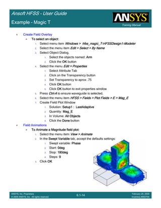 Training Manual
Ansoft HFSS – User Guide
6.1-14
ANSYS, Inc. Proprietary
© 2009 ANSYS, Inc. All rights reserved.
February 20, 2009
Inventory #002704
Example – Magic T
Create Field OverlayCreate Field OverlayCreate Field OverlayCreate Field Overlay
To select an object:To select an object:To select an object:To select an object:
1. Select menu item Windows > hfss_magic_TWindows > hfss_magic_TWindows > hfss_magic_TWindows > hfss_magic_T----HFSSDesign1HFSSDesign1HFSSDesign1HFSSDesign1----ModelerModelerModelerModeler
2. Select the menu item Edit > Select > By NameEdit > Select > By NameEdit > Select > By NameEdit > Select > By Name
3. Select Object Dialog,
1. Select the objects named: ArmArmArmArm
2. Click the OKOKOKOK button
4. Select the menu Edit > PropertiesEdit > PropertiesEdit > PropertiesEdit > Properties
1. Select Attribute Tab
2. Click on the Transparency button
3. Set Transparency to aprox .75
4. Click OKOKOKOK button
5. Click OKOKOKOK button to exit properties window
5. Press CtrlCtrlCtrlCtrl----AAAA to ensure waveguide is selected.
6. Select the menu item HFSS > Fields > Plot Fields > E >HFSS > Fields > Plot Fields > E >HFSS > Fields > Plot Fields > E >HFSS > Fields > Plot Fields > E > Mag_EMag_EMag_EMag_E
7. Create Field Plot Window
1. Solution: Setup1 :Setup1 :Setup1 :Setup1 : LastAdaptiveLastAdaptiveLastAdaptiveLastAdaptive
2. Quantity: Mag_EMag_EMag_EMag_E
3. In Volume: All ObjectsAll ObjectsAll ObjectsAll Objects
4. Click the DoneDoneDoneDone button
Field AnimationsField AnimationsField AnimationsField Animations
To Animate a Magnitude field plot:To Animate a Magnitude field plot:To Animate a Magnitude field plot:To Animate a Magnitude field plot:
1. Select the menu item View > AnimateView > AnimateView > AnimateView > Animate
2. In the Swept VariableSwept VariableSwept VariableSwept Variable tab, accept the defaults settings:
1. Swept variable: PhasePhasePhasePhase
2. Start: 0deg0deg0deg0deg
3. Stop: 180deg180deg180deg180deg
4. Steps: 9999
3. Click OKOKOKOK
 