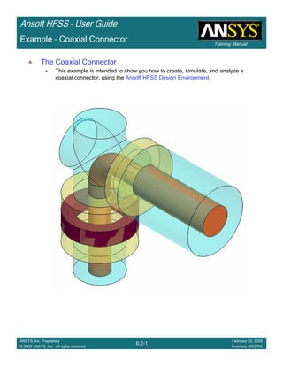 Training Manual
Ansoft HFSS – User Guide
6.2-1
ANSYS, Inc. Proprietary
© 2009 ANSYS, Inc. All rights reserved.
February 20, 2009
Inventory #002704
Example – Coaxial Connector
The Coaxial Connector
This example is intended to show you how to create, simulate, and analyze a
coaxial connector, using the Ansoft HFSS Design Environment.
 