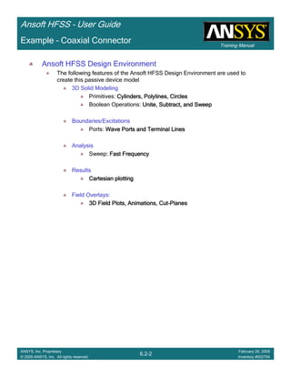 Training Manual
Ansoft HFSS – User Guide
6.2-2
ANSYS, Inc. Proprietary
© 2009 ANSYS, Inc. All rights reserved.
February 20, 2009
Inventory #002704
Example – Coaxial Connector
Ansoft HFSS Design Environment
The following features of the Ansoft HFSS Design Environment are used to
create this passive device model
3D Solid Modeling
Primitives: Cylinders,Cylinders,Cylinders,Cylinders, PolylinesPolylinesPolylinesPolylines, Circles, Circles, Circles, Circles
Boolean Operations: Unite, Subtract, and SweepUnite, Subtract, and SweepUnite, Subtract, and SweepUnite, Subtract, and Sweep
Boundaries/Excitations
Ports: Wave Ports and Terminal LinesWave Ports and Terminal LinesWave Ports and Terminal LinesWave Ports and Terminal Lines
Analysis
Sweep: Fast Frequency: Fast Frequency: Fast Frequency: Fast Frequency
Results
Cartesian plottingCartesian plottingCartesian plottingCartesian plotting
Field Overlays:
3D Field Plots, Animations, Cut3D Field Plots, Animations, Cut3D Field Plots, Animations, Cut3D Field Plots, Animations, Cut----PlanesPlanesPlanesPlanes
 