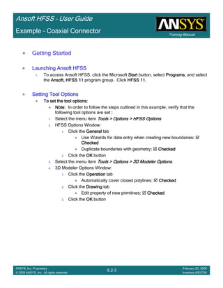 Training Manual
Ansoft HFSS – User Guide
6.2-3
ANSYS, Inc. Proprietary
© 2009 ANSYS, Inc. All rights reserved.
February 20, 2009
Inventory #002704
Example – Coaxial Connector
Getting Started
Launching Ansoft HFSSLaunching Ansoft HFSSLaunching Ansoft HFSSLaunching Ansoft HFSS
1. To access Ansoft HFSS, click the Microsoft StartStartStartStart button, select ProgramsProgramsProgramsPrograms, and select
the Ansoft, HFSS 11Ansoft, HFSS 11Ansoft, HFSS 11Ansoft, HFSS 11 program group. Click HFSS 11HFSS 11HFSS 11HFSS 11.
Setting Tool OptionsSetting Tool OptionsSetting Tool OptionsSetting Tool Options
To set the tool options:To set the tool options:To set the tool options:To set the tool options:
Note:Note:Note:Note: In order to follow the steps outlined in this example, verify that the
following tool options are set ::::
1. Select the menu item Tools > Options > HFSS OptionsTools > Options > HFSS OptionsTools > Options > HFSS OptionsTools > Options > HFSS Options
2. HFSS Options Window:
1. Click the GeneralGeneralGeneralGeneral tab
Use Wizards for data entry when creating new boundaries::::
CheckedCheckedCheckedChecked
Duplicate boundaries with geometry:::: CheckedCheckedCheckedChecked
2. Click the OKOKOKOK button
3. Select the menu item Tools > Options > 3D Modeler OptionsTools > Options > 3D Modeler OptionsTools > Options > 3D Modeler OptionsTools > Options > 3D Modeler Options.
4. 3D Modeler Options Window:
1. Click the OperationOperationOperationOperation tab
Automatically cover closed polylines:::: CheckedCheckedCheckedChecked
2. Click the DrawingDrawingDrawingDrawing tab
Edit property of new primitives:::: CheckedCheckedCheckedChecked
3. Click the OKOKOKOK button
 