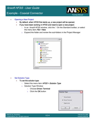 Training Manual
Ansoft HFSS – User Guide
6.2-4
ANSYS, Inc. Proprietary
© 2009 ANSYS, Inc. All rights reserved.
February 20, 2009
Inventory #002704
Example – Coaxial Connector
Opening a New ProjectOpening a New ProjectOpening a New ProjectOpening a New Project
By default, when HFSS first starts up, a new project will be opeBy default, when HFSS first starts up, a new project will be opeBy default, when HFSS first starts up, a new project will be opeBy default, when HFSS first starts up, a new project will be opened.ned.ned.ned.
If you have been working in HFSS and need to open a new project:If you have been working in HFSS and need to open a new project:If you have been working in HFSS and need to open a new project:If you have been working in HFSS and need to open a new project:
1. In an Ansoft HFSS window, click the On the Standard toolbar, or select
the menu item File > NewFile > NewFile > NewFile > New.
2. Expand the folder and review the sub-folders in the Project Manager
Set Solution TypeSet Solution TypeSet Solution TypeSet Solution Type
To set the solution type:To set the solution type:To set the solution type:To set the solution type:
1. Select the menu item HFSS > Solution TypeHFSS > Solution TypeHFSS > Solution TypeHFSS > Solution Type
2. Solution Type Window:
1. Choose Driven TerminalDriven TerminalDriven TerminalDriven Terminal
2. Click the OKOKOKOK button
 