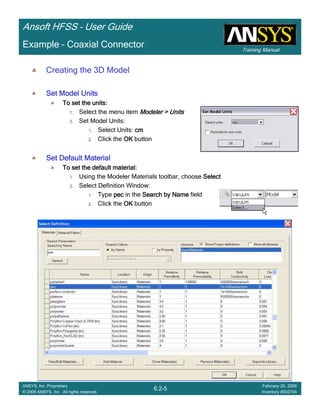 Training Manual
Ansoft HFSS – User Guide
6.2-5
ANSYS, Inc. Proprietary
© 2009 ANSYS, Inc. All rights reserved.
February 20, 2009
Inventory #002704
Example – Coaxial Connector
Creating the 3D Model
Set Model UnitsSet Model UnitsSet Model UnitsSet Model Units
To set the units:To set the units:To set the units:To set the units:
1. Select the menu item Modeler > UnitsModeler > UnitsModeler > UnitsModeler > Units
2. Set Model Units:
1. Select Units: cmcmcmcm
2. Click the OKOKOKOK button
Set Default MaterialSet Default MaterialSet Default MaterialSet Default Material
To set the default material:To set the default material:To set the default material:To set the default material:
1. Using the Modeler Materials toolbar, choose SelectSelectSelectSelect
2. Select Definition Window:
1. Type pecpecpecpec in the Search by NameSearch by NameSearch by NameSearch by Name field
2. Click the OKOKOKOK button
 