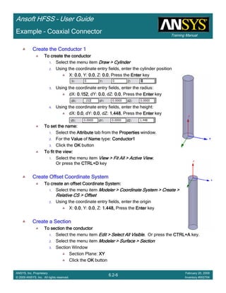 Training Manual
Ansoft HFSS – User Guide
6.2-6
ANSYS, Inc. Proprietary
© 2009 ANSYS, Inc. All rights reserved.
February 20, 2009
Inventory #002704
Example – Coaxial Connector
Create the Conductor 1Create the Conductor 1Create the Conductor 1Create the Conductor 1
To create the conductorTo create the conductorTo create the conductorTo create the conductor
1. Select the menu item Draw > CylinderDraw > CylinderDraw > CylinderDraw > Cylinder
2. Using the coordinate entry fields, enter the cylinder position
X: 0.00.00.00.0, Y: 0.00.00.00.0, Z: 0.00.00.00.0, Press the EnterEnterEnterEnter key
3. Using the coordinate entry fields, enter the radius:
dX: 0.1520.1520.1520.152, dY: 0.00.00.00.0, dZ: 0.00.00.00.0, Press the EnterEnterEnterEnter key
4. Using the coordinate entry fields, enter the height:
dX: 0.00.00.00.0, dY: 0.00.00.00.0, dZ: 1.4481.4481.4481.448, Press the EnterEnterEnterEnter key
To set the name:To set the name:To set the name:To set the name:
1. Select the AttributeAttributeAttributeAttribute tab from the PropertiesPropertiesPropertiesProperties window.
2. For the ValueValueValueValue of NameNameNameName type: Conductor1Conductor1Conductor1Conductor1
3. Click the OKOKOKOK button
To fit the view:To fit the view:To fit the view:To fit the view:
1. Select the menu item View > Fit All > Active ViewView > Fit All > Active ViewView > Fit All > Active ViewView > Fit All > Active View....
Or press the CTRL+DCTRL+DCTRL+DCTRL+D key
Create Offset Coordinate SystemCreate Offset Coordinate SystemCreate Offset Coordinate SystemCreate Offset Coordinate System
To create an offset Coordinate System:To create an offset Coordinate System:To create an offset Coordinate System:To create an offset Coordinate System:
1. Select the menu item Modeler > Coordinate System > Create >Modeler > Coordinate System > Create >Modeler > Coordinate System > Create >Modeler > Coordinate System > Create >
Relative CS > OffsetRelative CS > OffsetRelative CS > OffsetRelative CS > Offset
2. Using the coordinate entry fields, enter the origin
X: 0.00.00.00.0, Y: 0.00.00.00.0, Z: 1.448,1.448,1.448,1.448, Press the EnterEnterEnterEnter key
Create a SectionCreate a SectionCreate a SectionCreate a Section
To section the conductorTo section the conductorTo section the conductorTo section the conductor
1. Select the menu item Edit > Select All VisibleEdit > Select All VisibleEdit > Select All VisibleEdit > Select All Visible.... Or press the CTRL+ACTRL+ACTRL+ACTRL+A key.
2. Select the menu item Modeler > Surface > SectionModeler > Surface > SectionModeler > Surface > SectionModeler > Surface > Section
3. Section Window
Section Plane: XYXYXYXY
Click the OKOKOKOK button
 