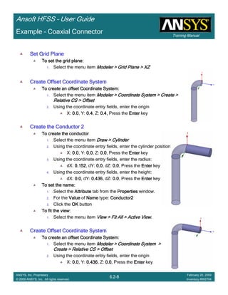 Training Manual
Ansoft HFSS – User Guide
6.2-8
ANSYS, Inc. Proprietary
© 2009 ANSYS, Inc. All rights reserved.
February 20, 2009
Inventory #002704
Example – Coaxial Connector
Set Grid PlaneSet Grid PlaneSet Grid PlaneSet Grid Plane
To set the grid plane:To set the grid plane:To set the grid plane:To set the grid plane:
1. Select the menu item Modeler > Grid Plane > XZModeler > Grid Plane > XZModeler > Grid Plane > XZModeler > Grid Plane > XZ
Create Offset Coordinate SystemCreate Offset Coordinate SystemCreate Offset Coordinate SystemCreate Offset Coordinate System
To create an offset Coordinate System:To create an offset Coordinate System:To create an offset Coordinate System:To create an offset Coordinate System:
1. Select the menu item Modeler > Coordinate System > Create >Modeler > Coordinate System > Create >Modeler > Coordinate System > Create >Modeler > Coordinate System > Create >
Relative CS > OffsetRelative CS > OffsetRelative CS > OffsetRelative CS > Offset
2. Using the coordinate entry fields, enter the origin
X: 0.00.00.00.0, Y: 0.40.40.40.4, Z: 0.4,0.4,0.4,0.4, Press the EnterEnterEnterEnter key
Create the Conductor 2Create the Conductor 2Create the Conductor 2Create the Conductor 2
To create the conductorTo create the conductorTo create the conductorTo create the conductor
1. Select the menu item Draw > CylinderDraw > CylinderDraw > CylinderDraw > Cylinder
2. Using the coordinate entry fields, enter the cylinder position
X: 0.00.00.00.0, Y: 0.00.00.00.0, Z: 0.00.00.00.0, Press the EnterEnterEnterEnter key
3. Using the coordinate entry fields, enter the radius:
dX: 0.1520.1520.1520.152, dY: 0.00.00.00.0, dZ: 0.00.00.00.0, Press the EnterEnterEnterEnter key
4. Using the coordinate entry fields, enter the height:
dX: 0.00.00.00.0, dY: 0.4360.4360.4360.436, dZ: 0.00.00.00.0, Press the EnterEnterEnterEnter key
To set the name:To set the name:To set the name:To set the name:
1. Select the AttributeAttributeAttributeAttribute tab from the PropertiesPropertiesPropertiesProperties window.
2. For the ValueValueValueValue of NameNameNameName type: Conductor2Conductor2Conductor2Conductor2
3. Click the OKOKOKOK button
To fit the view:To fit the view:To fit the view:To fit the view:
1. Select the menu item View > Fit All > Active ViewView > Fit All > Active ViewView > Fit All > Active ViewView > Fit All > Active View....
Create Offset Coordinate SystemCreate Offset Coordinate SystemCreate Offset Coordinate SystemCreate Offset Coordinate System
To create an offset Coordinate System:To create an offset Coordinate System:To create an offset Coordinate System:To create an offset Coordinate System:
1. Select the menu item Modeler > Coordinate System >Modeler > Coordinate System >Modeler > Coordinate System >Modeler > Coordinate System >
Create > Relative CS > OffsetCreate > Relative CS > OffsetCreate > Relative CS > OffsetCreate > Relative CS > Offset
2. Using the coordinate entry fields, enter the origin
X: 0.00.00.00.0, Y: 0.4360.4360.4360.436, Z: 0.00.00.00.0, Press the EnterEnterEnterEnter key
 