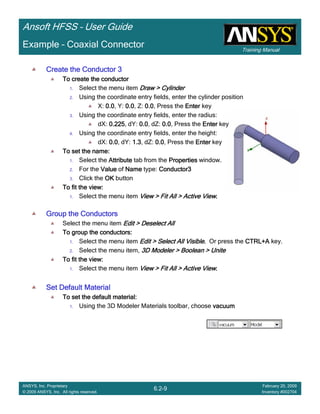 Training Manual
Ansoft HFSS – User Guide
6.2-9
ANSYS, Inc. Proprietary
© 2009 ANSYS, Inc. All rights reserved.
February 20, 2009
Inventory #002704
Example – Coaxial Connector
Create the Conductor 3Create the Conductor 3Create the Conductor 3Create the Conductor 3
To create the conductorTo create the conductorTo create the conductorTo create the conductor
1. Select the menu item Draw > CylinderDraw > CylinderDraw > CylinderDraw > Cylinder
2. Using the coordinate entry fields, enter the cylinder position
X: 0.00.00.00.0, Y: 0.00.00.00.0, Z: 0.00.00.00.0, Press the EnterEnterEnterEnter key
3. Using the coordinate entry fields, enter the radius:
dX: 0.2250.2250.2250.225, dY: 0.00.00.00.0, dZ: 0.00.00.00.0, Press the EnterEnterEnterEnter key
4. Using the coordinate entry fields, enter the height:
dX: 0.00.00.00.0, dY: 1.31.31.31.3, dZ: 0.00.00.00.0, Press the EnterEnterEnterEnter key
To set the name:To set the name:To set the name:To set the name:
1. Select the AttributeAttributeAttributeAttribute tab from the PropertiesPropertiesPropertiesProperties window.
2. For the ValueValueValueValue of NameNameNameName type: Conductor3Conductor3Conductor3Conductor3
3. Click the OKOKOKOK button
To fit the view:To fit the view:To fit the view:To fit the view:
1. Select the menu item View > Fit All > Active ViewView > Fit All > Active ViewView > Fit All > Active ViewView > Fit All > Active View....
Group the ConductorsGroup the ConductorsGroup the ConductorsGroup the Conductors
Select the menu item Edit > Deselect AllEdit > Deselect AllEdit > Deselect AllEdit > Deselect All
To group the conductors:To group the conductors:To group the conductors:To group the conductors:
1. Select the menu item Edit > Select All VisibleEdit > Select All VisibleEdit > Select All VisibleEdit > Select All Visible.... Or press the CTRL+ACTRL+ACTRL+ACTRL+A key.
2. Select the menu item, 3D Modeler > Boolean > Unite3D Modeler > Boolean > Unite3D Modeler > Boolean > Unite3D Modeler > Boolean > Unite
To fit the view:To fit the view:To fit the view:To fit the view:
1. Select the menu item View > Fit All > Active ViewView > Fit All > Active ViewView > Fit All > Active ViewView > Fit All > Active View....
Set Default MaterialSet Default MaterialSet Default MaterialSet Default Material
To set the default material:To set the default material:To set the default material:To set the default material:
1. Using the 3D Modeler Materials toolbar, choose vacuumvacuumvacuumvacuum
 